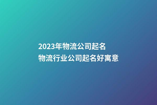2023年物流公司起名 物流行业公司起名好寓意-第1张-公司起名-玄机派